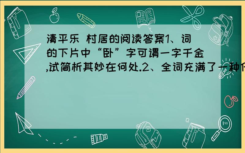 清平乐 村居的阅读答案1、词的下片中“卧”字可谓一字千金,试简析其妙在何处.2、全词充满了一种什么样的生活情趣?表达了诗人什么样的感情?