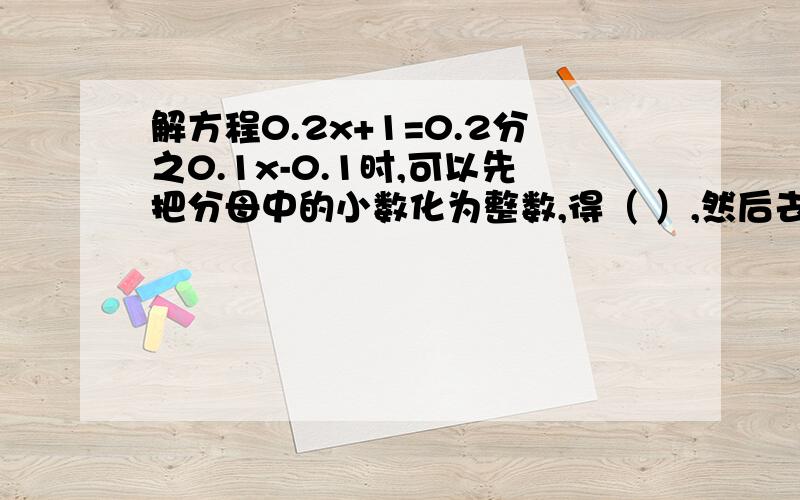 解方程0.2x+1=0.2分之0.1x-0.1时,可以先把分母中的小数化为整数,得（ ）,然后去分母,即在方程的两边同乘（ ）,得方程解方程0.2x+1=0.2分之0.1x-0.1时,可以先把分母中的小数化为整数,得（