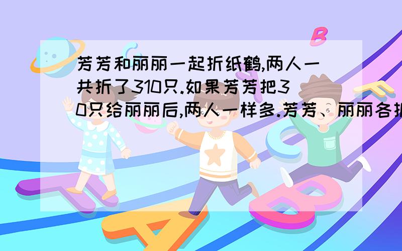 芳芳和丽丽一起折纸鹤,两人一共折了310只.如果芳芳把30只给丽丽后,两人一样多.芳芳、丽丽各折多少只?用几种方法解答