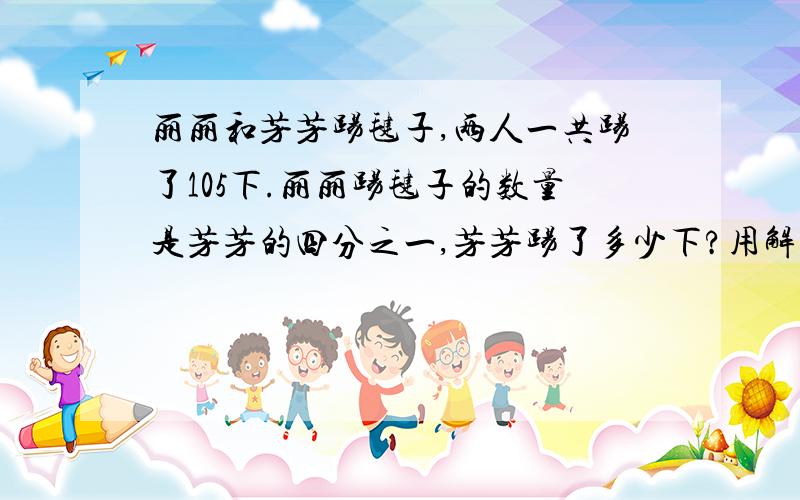 丽丽和芳芳踢毽子,两人一共踢了105下.丽丽踢毽子的数量是芳芳的四分之一,芳芳踢了多少下?用解方程的~我来不及了