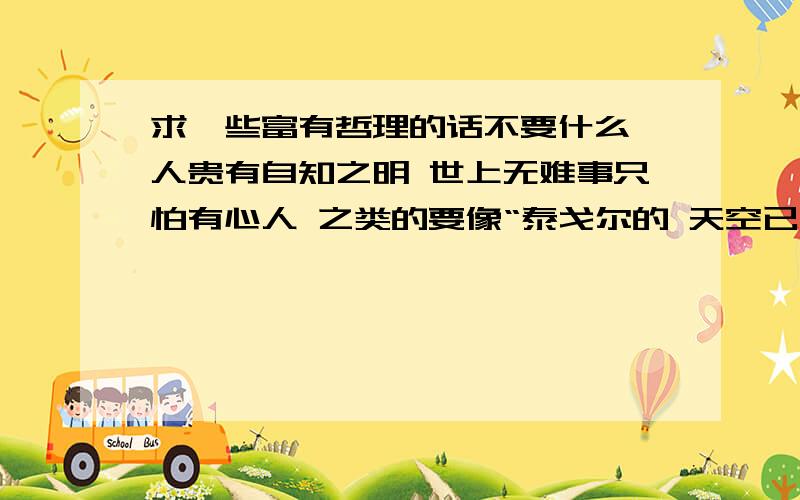 求一些富有哲理的话不要什么 人贵有自知之明 世上无难事只怕有心人 之类的要像“泰戈尔的 天空已不留下翅膀的痕迹,而我已飞过”之类的（不要我说是泰戈尔的就全粘贴泰戈尔的飞鸟集