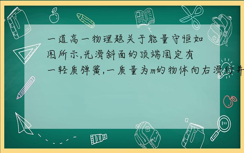 一道高一物理题关于能量守恒如图所示,光滑斜面的顶端固定有一轻质弹簧,一质量为m的物体向右滑行并冲上固定在地面上的斜面.设物体在斜面最低点A的速率为v,压缩弹簧至C点时弹簧最短.C点