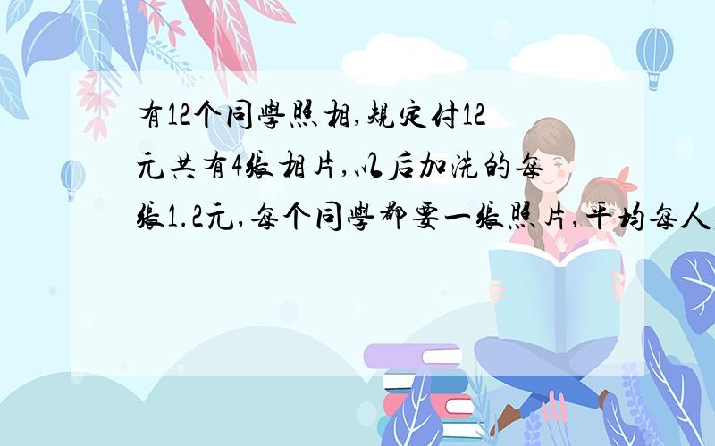 有12个同学照相,规定付12元共有4张相片,以后加洗的每张1.2元,每个同学都要一张照片,平均每人应付多少