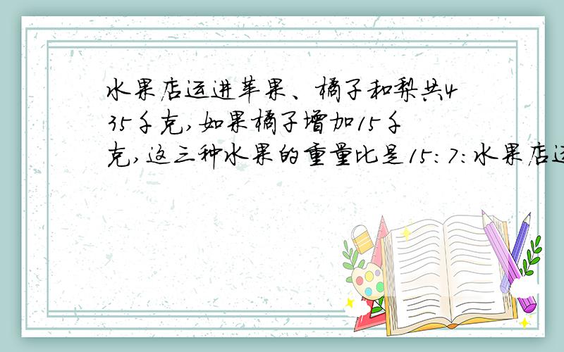 水果店运进苹果、橘子和梨共435千克,如果橘子增加15千克,这三种水果的重量比是15：7：水果店运进苹果、橘子和梨共435千克,如果橘子增加15千克,这三种水果的重量比是15：7：8,橘子原来运进