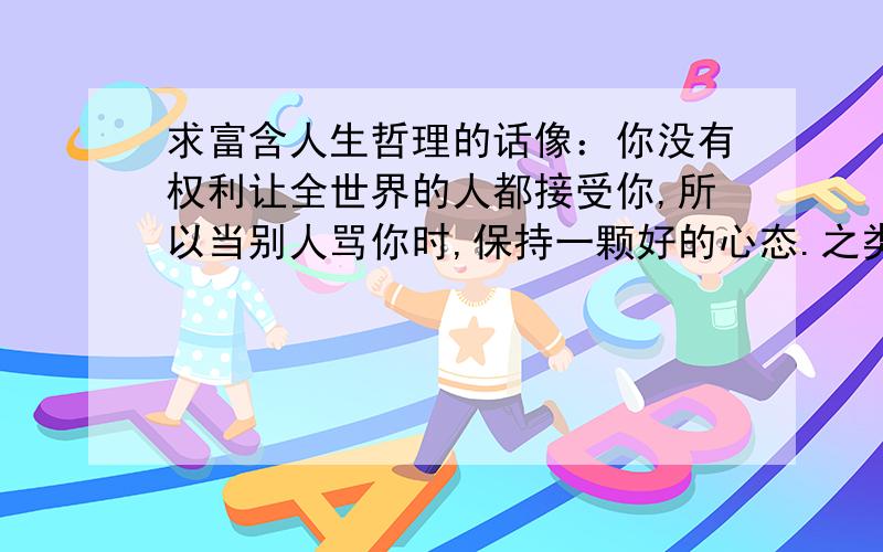 求富含人生哲理的话像：你没有权利让全世界的人都接受你,所以当别人骂你时,保持一颗好的心态.之类的