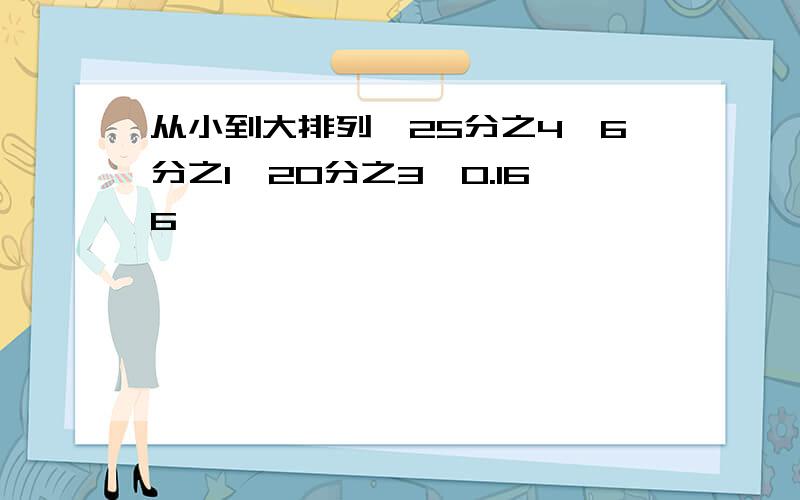 从小到大排列,25分之4,6分之1,20分之3,0.166