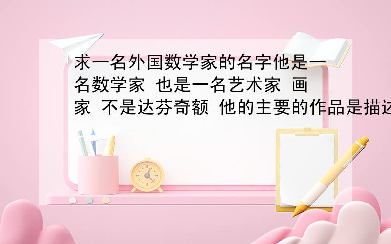 求一名外国数学家的名字他是一名数学家 也是一名艺术家 画家 不是达芬奇额 他的主要的作品是描述空间的 会让人有错觉 我记得的作品有 一个是 手握手 一个是 在宇宙空间里的一只鸟一个