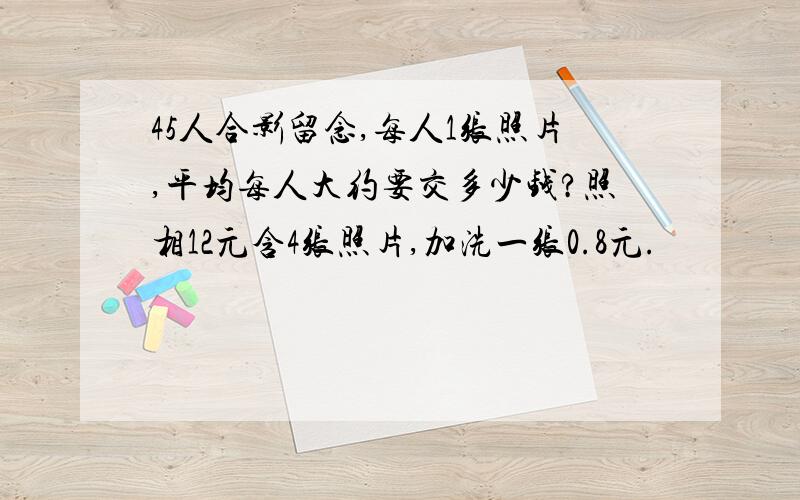 45人合影留念,每人1张照片,平均每人大约要交多少钱?照相12元含4张照片,加洗一张0.8元.