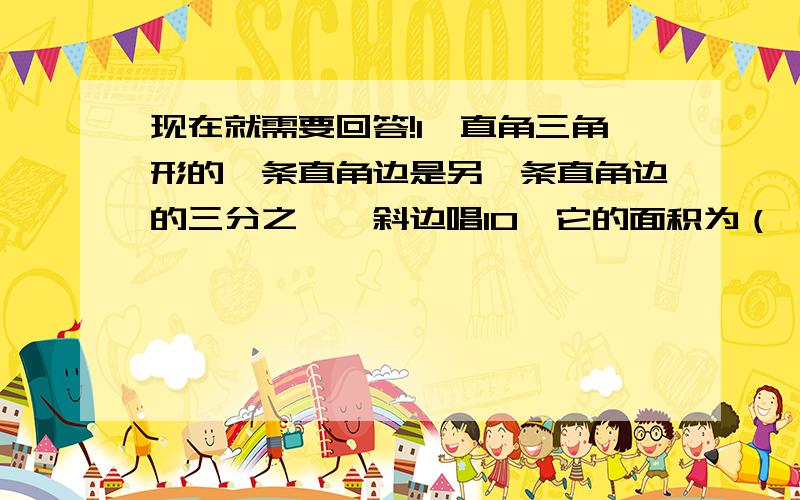 现在就需要回答!1、直角三角形的一条直角边是另一条直角边的三分之一,斜边唱10,它的面积为（ ） A\10 B\15 C\20 D\302\等腰三角形底边伤的高为8,周长为32,求这个三角形的面积,3、一根高为18米