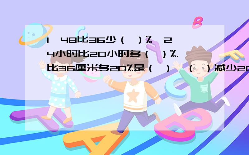 1、48比36少（ ）%,24小时比20小时多（ ）%.比36厘米多20%是（ ）,（ ）减少20%后就是18千克.2、在24的约数中,选出4个不同的数组成比例（ ）,如果4M=5N,那么4：5=（ ）：（ ）.3、百货大厦的一款休