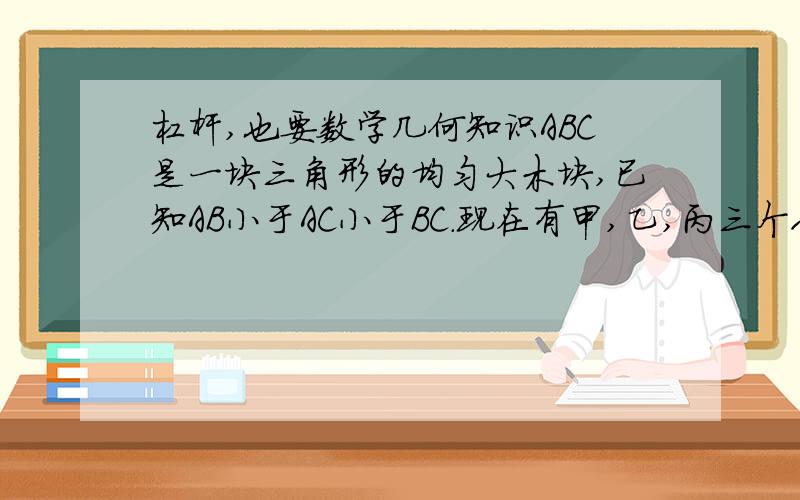 杠杆,也要数学几何知识ABC是一块三角形的均匀大木块,已知AB小于AC小于BC.现在有甲,乙,丙三个人来抬木板,AB〈AC〈BC,甲抬A角,乙抬B角,丙抬C角,则水平抬起来后,每个人所用力的大小关系是( ) A.F