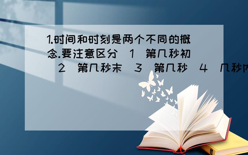 1.时间和时刻是两个不同的概念.要注意区分（1）第几秒初（2）第几秒末（3）第几秒（4）几秒内（5）前几秒(6)前几秒末（7）后几秒（8）后几秒初等概念.其中属于时间的概念有—————