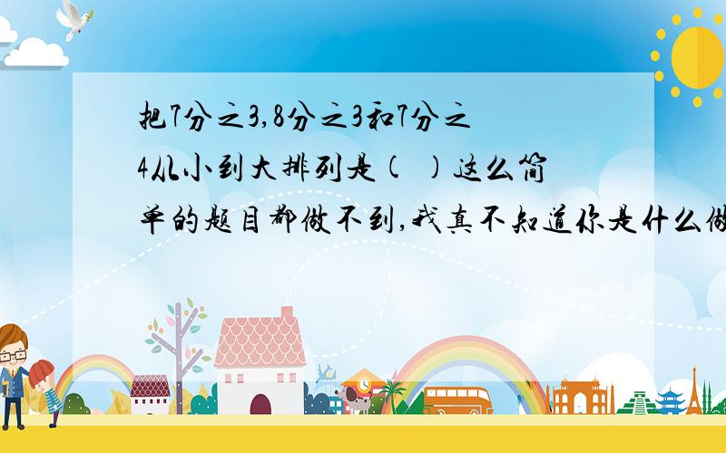 把7分之3,8分之3和7分之4从小到大排列是( )这么简单的题目都做不到,我真不知道你是什么做的