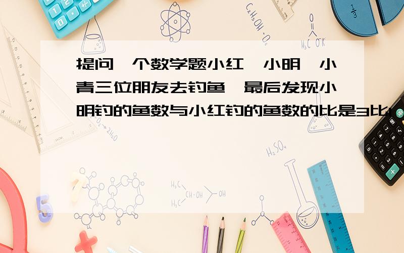 提问一个数学题小红,小明,小青三位朋友去钓鱼,最后发现小明钓的鱼数与小红钓的鱼数的比是3比1,小红钓鱼比小青少7条,小青钓的鱼比小明少九条,小明钓到多少鱼?