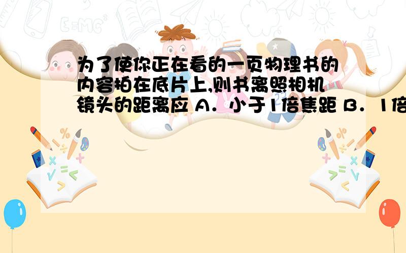 为了使你正在看的一页物理书的内容拍在底片上,则书离照相机镜头的距离应 A．小于1倍焦距 B．1倍焦距与2倍A．小于1倍焦距B．1倍焦距与2倍焦距之间C．等于2倍焦距D．大于2倍焦距