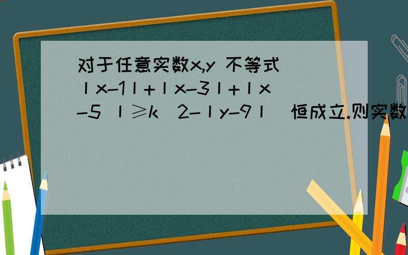 对于任意实数x,y 不等式 丨x-1丨+丨x-3丨+丨x-5 丨≥k（2-丨y-9丨）恒成立.则实数k的最大值是?