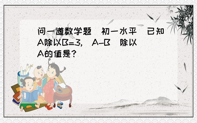 问一道数学题（初一水平）已知A除以B=3,（A-B）除以A的值是?