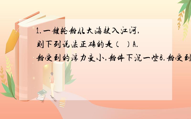 1.一艘轮船从大海驶入江河,则下列说法正确的是（ ）A.船受到的浮力变小,船体下沉一些B.船受到的浮力变大,船体上浮一些C.船受到的浮力不变,船体上浮一些D.船受到的浮力不变,船体下沉一些