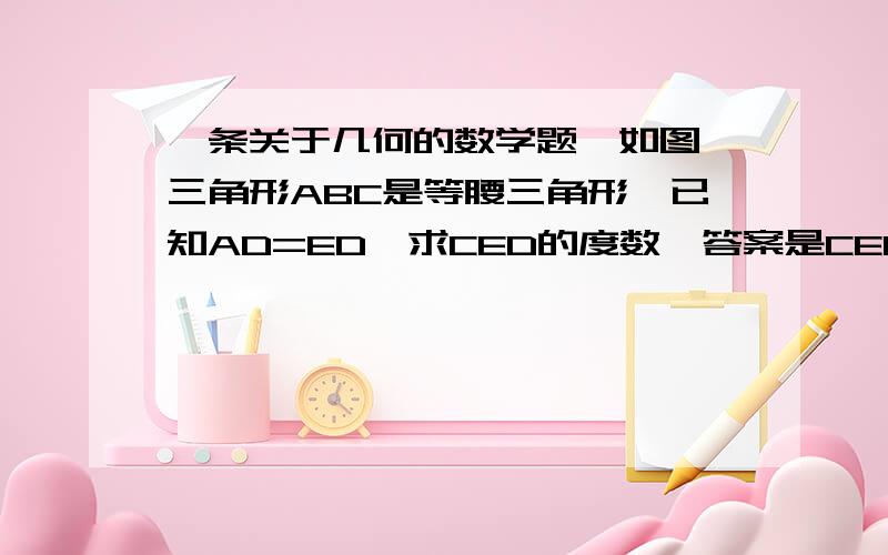 一条关于几何的数学题,如图,三角形ABC是等腰三角形,已知AD=ED,求CED的度数,答案是CED=80度,80度是怎么求出来的,不好意思,没分了三角形ABC是等腰三角形，BE是∠ABC的角平分线，∠ABC是40度（所以