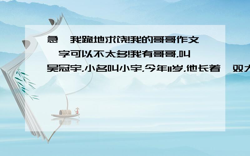 急,我跪地求饶!我的哥哥作文,字可以不太多!我有哥哥，叫吴冠宇，小名叫小宇，今年11岁，他长着一双大眼睛，很有魅力他性格谦虚，学习。放学后，他回家，家里没人，他面对电脑不玩游