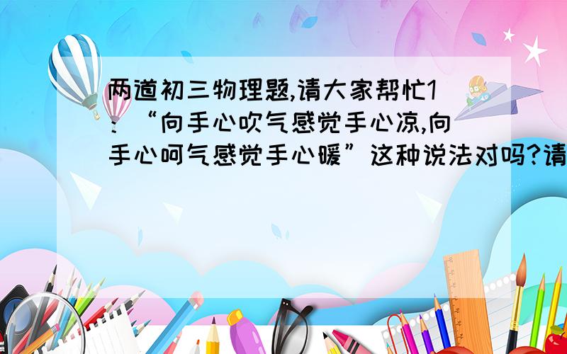 两道初三物理题,请大家帮忙1：“向手心吹气感觉手心凉,向手心呵气感觉手心暖”这种说法对吗?请用物态变化的知识加以解释. 2：饺子是大家喜爱的食品,煮饺子时,从水烧开饺子下锅到煮熟