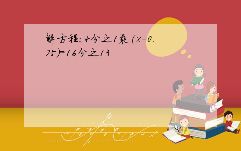 解方程:4分之1乘(x-0.75)=16分之13