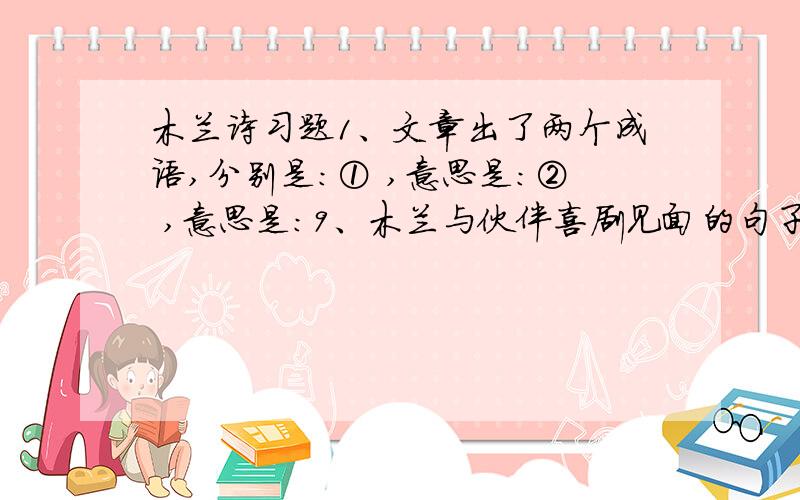 木兰诗习题1、文章出了两个成语,分别是：① ,意思是：② ,意思是：9、木兰与伙伴喜剧见面的句子是：________________ ,________________ .________________ ,________________ .10、用比喻巧妙解答木兰女扮男