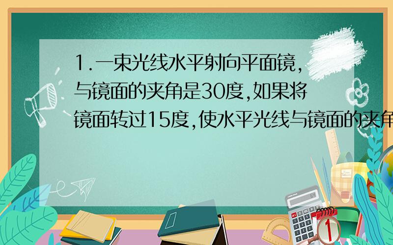 1.一束光线水平射向平面镜,与镜面的夹角是30度,如果将镜面转过15度,使水平光线与镜面的夹角增大到45度,那么这束光线的反射光线将转过多少度?（如何算出30度啊?）2.如果想把与水平方向成3