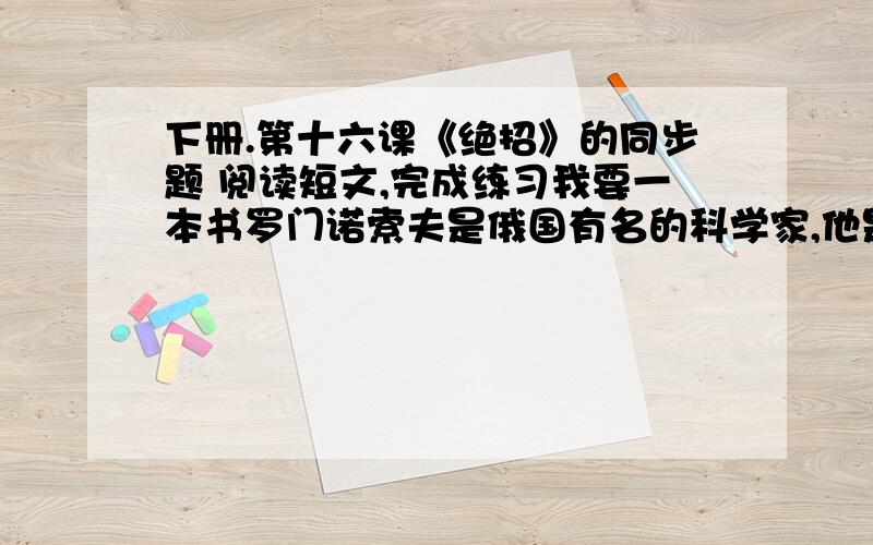 下册.第十六课《绝招》的同步题 阅读短文,完成练习我要一本书罗门诺索夫是俄国有名的科学家,他是渔民的儿子.十二岁的时候.白天,他跟着父亲打鱼,晚上,躲在版棚里看书.有一次,罗门诺索