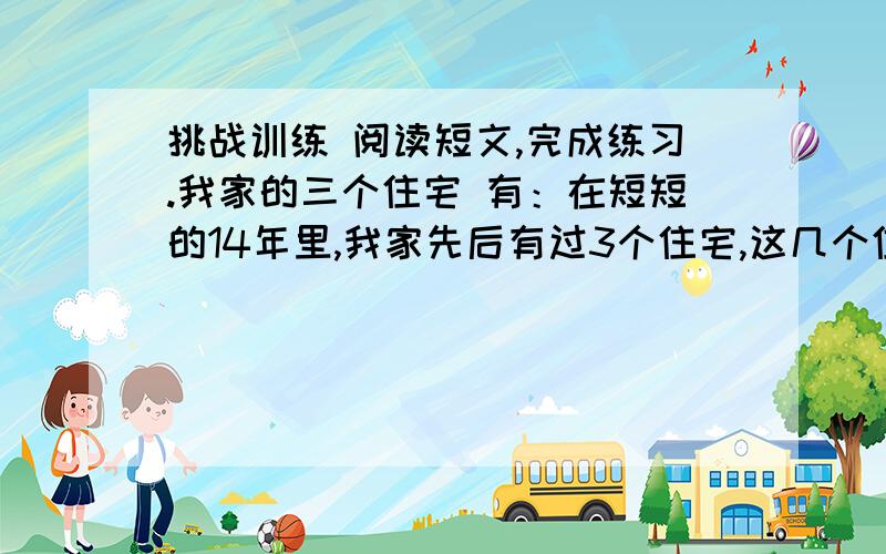 挑战训练 阅读短文,完成练习.我家的三个住宅 有：在短短的14年里,我家先后有过3个住宅,这几个住宅各有各的特点.生活在这些住宅里,各有各的乐趣.这篇的.1.给我《我家的三个住宅》第3自然