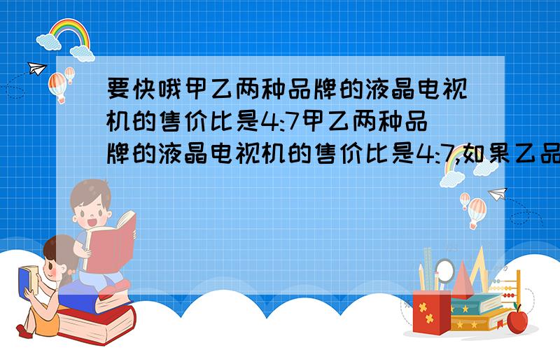 要快哦甲乙两种品牌的液晶电视机的售价比是4:7甲乙两种品牌的液晶电视机的售价比是4:7,如果乙品牌电视机比甲品牌电视机贵2700元.这两种品牌的电视机的售价各是多少元?最好不要列方程,