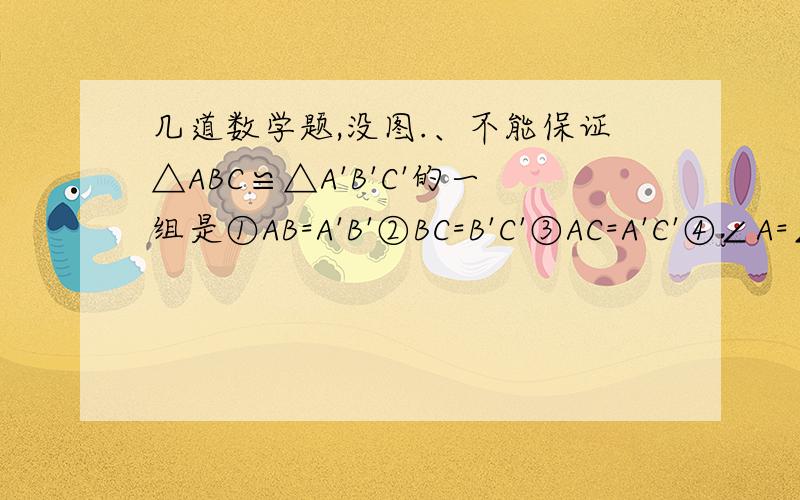 几道数学题,没图.、不能保证△ABC≌△A'B'C'的一组是①AB=A'B'②BC=B'C'③AC=A'C'④∠A=∠A'⑤∠B=∠B'⑥∠C=∠C'A.①②③B.①②⑤C.①③⑤D.②⑤⑥如图,已知AB=AC,DB=DC,E是AD的延长线上的一点,说出BE=CE