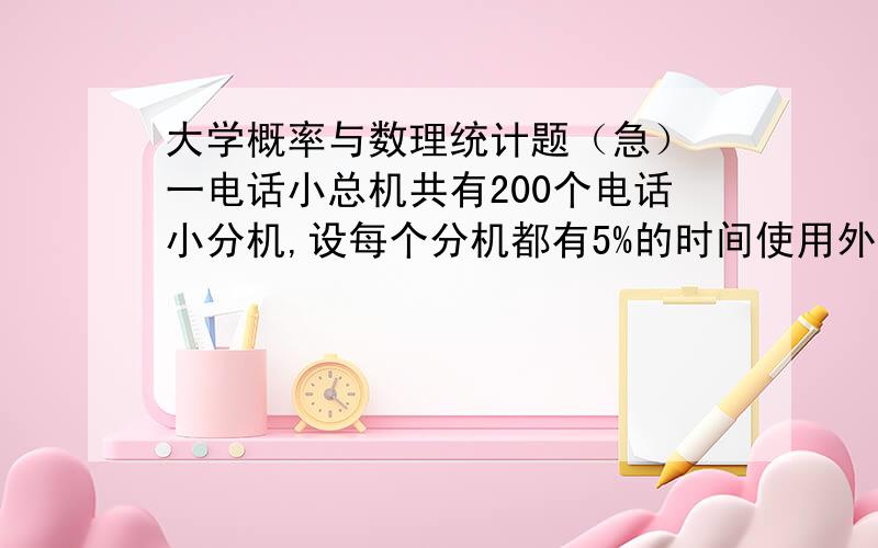 大学概率与数理统计题（急） 一电话小总机共有200个电话小分机,设每个分机都有5%的时间使用外线电话,且是否使用外线相互独立,要保证每个用户以95%的概率通外线,小总机至少要设多少条外