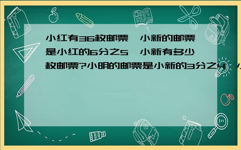 小红有36枚邮票,小新的邮票是小红的6分之5,小新有多少枚邮票?小明的邮票是小新的3分之4,小明有多少枚邮票?急...把算式写详细点..