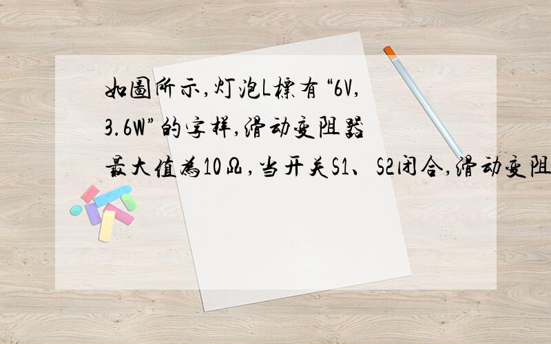 如图所示,灯泡L标有“6V,3.6W”的字样,滑动变阻器最大值为10Ω,当开关S1、S2闭合,滑动变阻器滑片P滑到最右端时,小灯泡恰好正常发光,求：（1）灯泡的电阻； （2）电源电压； （3）当开关S1闭