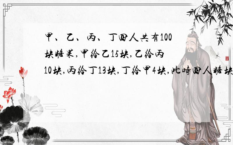 甲、乙、丙、丁四人共有100块糖果,甲给乙15块,乙给丙10块,丙给丁13块,丁给甲4块,此时四人糖块相等,甲原有多少块?丙原有多少块?