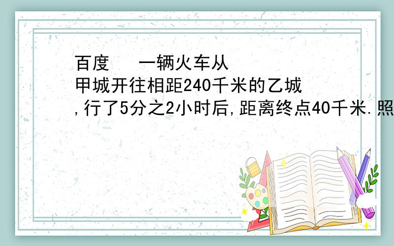 百度  一辆火车从甲城开往相距240千米的乙城,行了5分之2小时后,距离终点40千米.照这样的速度