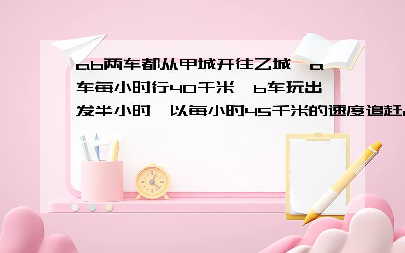 ab两车都从甲城开往乙城,a车每小时行40千米,b车玩出发半小时,以每小时45千米的速度追赶a车.结果恰好同时到达乙城,甲乙两城相距多少千米?