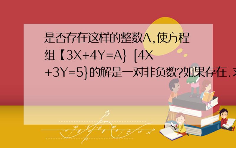 是否存在这样的整数A,使方程组【3X+4Y=A} [4X+3Y=5}的解是一对非负数?如果存在.求它的解,不存在,说明理由