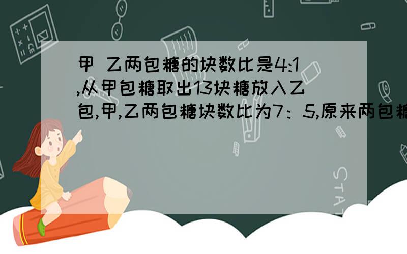 甲 乙两包糖的块数比是4:1,从甲包糖取出13块糖放入乙包,甲,乙两包糖块数比为7：5,原来两包糖各多少块可以给算式吗，不要方程，要算式