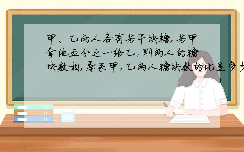 甲、乙两人各有若干块糖,若甲拿他五分之一给乙,则两人的糖块数相,原来甲,乙两人糖块数的比是多少?要写算式,加解析加10积分