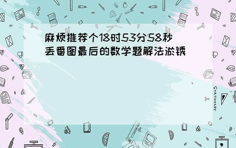 麻烦推荐个18时53分58秒丢番图最后的数学题解法淤锈