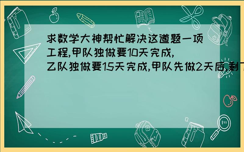 求数学大神帮忙解决这道题一项工程,甲队独做要10天完成,乙队独做要15天完成,甲队先做2天后,剩下的再由两队合做,还要多少天可以完成任务?