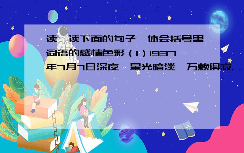 读一读下面的句子,体会括号里词语的感情色彩（1）1937年7月7日深夜,星光暗淡,万赖俱寂.一支全副武装的日本军队,（偷偷地）向卢沟桥（摸）来.（2）当天晚上,大刀队员们手握大刀,腰佩手榴