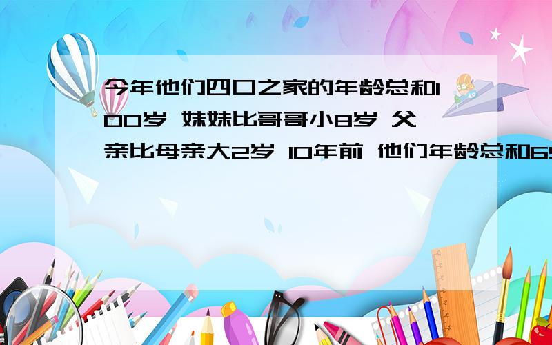 今年他们四口之家的年龄总和100岁 妹妹比哥哥小8岁 父亲比母亲大2岁 10年前 他们年龄总和65 今年每个人几