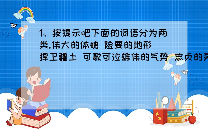 1、按提示吧下面的词语分为两类.伟大的体魄 险要的地形 捍卫疆土 可歌可泣雄伟的气势 忠贞的灵魂 高耸云天 抵御入侵雄关的风貌：雄关的历史：