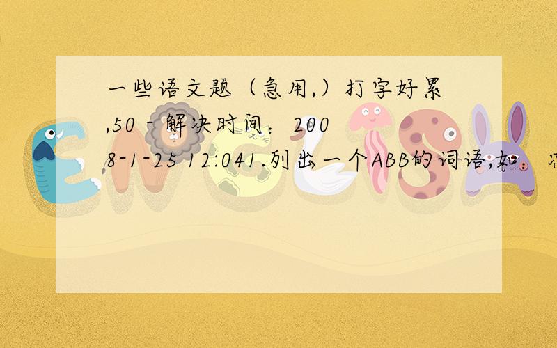 一些语文题（急用,）打字好累,50 - 解决时间：2008-1-25 12:041.列出一个ABB的词语,如：凉飕飕 2.以下这些字在姓氏里面念什么?区（ ） 查（ ） 仇（ ） ） 任（ ） 乐（ ） 朴（ ） 3.趣味语文（