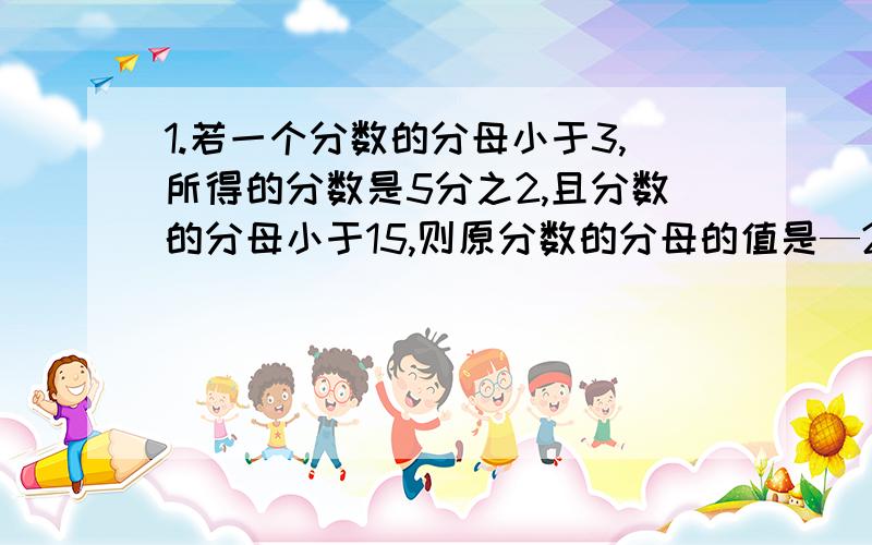 1.若一个分数的分母小于3,所得的分数是5分之2,且分数的分母小于15,则原分数的分母的值是—2.大于三分之一小于二分之一且分母为24的最简分数有几个?