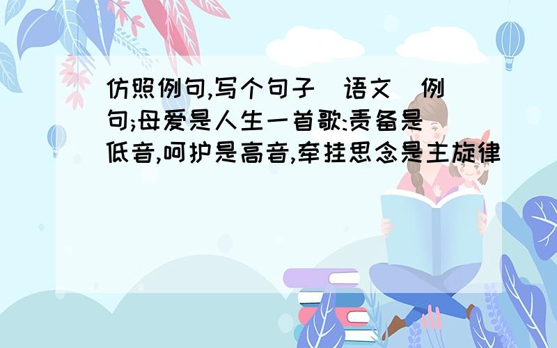 仿照例句,写个句子(语文)例句;母爱是人生一首歌:责备是低音,呵护是高音,牵挂思念是主旋律