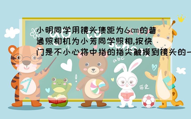 小明同学用镜头焦距为6㎝的普通照相机为小芳同学照相,按快门是不小心将中指的指尖触摸到镜头的一小部分.这张照片能不能有小明同学的指纹清晰的像?请说明理由.